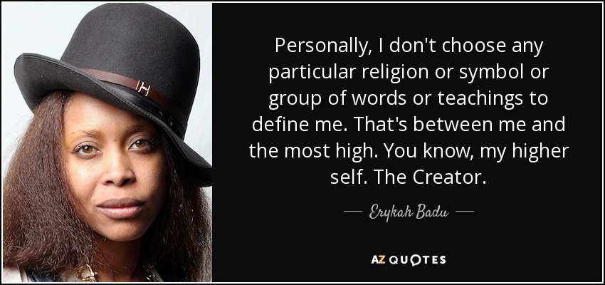 Personally, I don't choose any particular religion or symbol or group of words or teachings to define me. That's between me and the most high. You know, my higher self. The Creator. - Erykah Badu