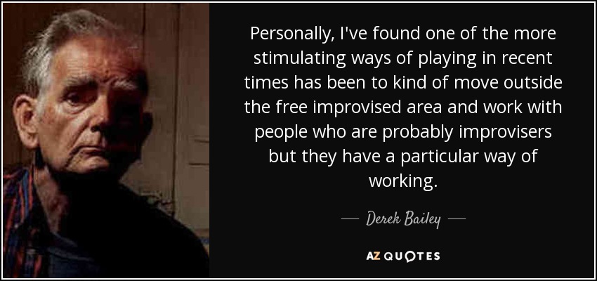 Personally, I've found one of the more stimulating ways of playing in recent times has been to kind of move outside the free improvised area and work with people who are probably improvisers but they have a particular way of working. - Derek Bailey