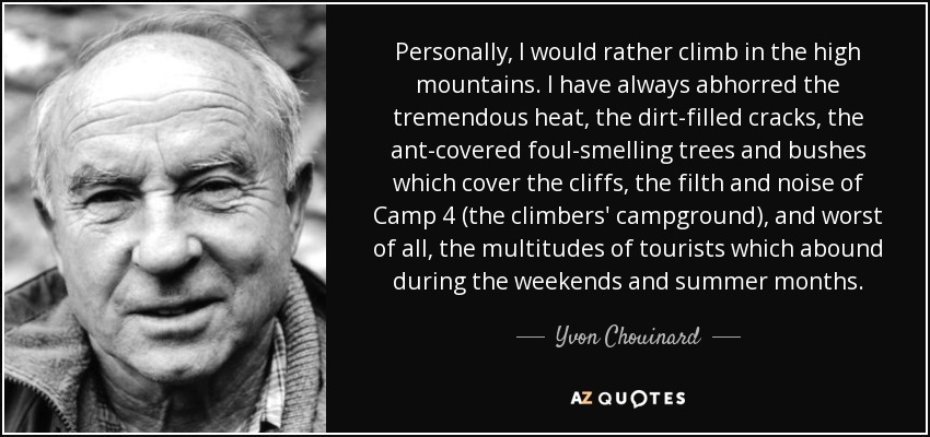 Personally, I would rather climb in the high mountains. I have always abhorred the tremendous heat, the dirt-filled cracks, the ant-covered foul-smelling trees and bushes which cover the cliffs, the filth and noise of Camp 4 (the climbers' campground), and worst of all, the multitudes of tourists which abound during the weekends and summer months. - Yvon Chouinard