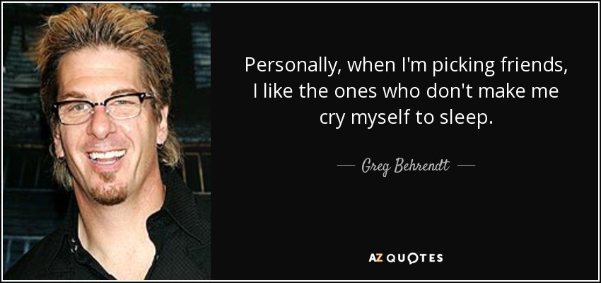 Personally, when I'm picking friends, I like the ones who don't make me cry myself to sleep. - Greg Behrendt