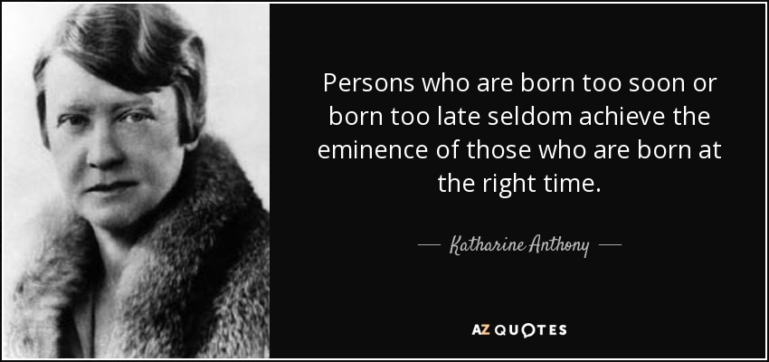 Persons who are born too soon or born too late seldom achieve the eminence of those who are born at the right time. - Katharine Anthony