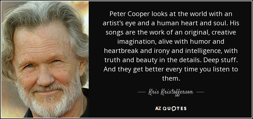 Peter Cooper looks at the world with an artist's eye and a human heart and soul. His songs are the work of an original, creative imagination, alive with humor and heartbreak and irony and intelligence, with truth and beauty in the details. Deep stuff. And they get better every time you listen to them. - Kris Kristofferson