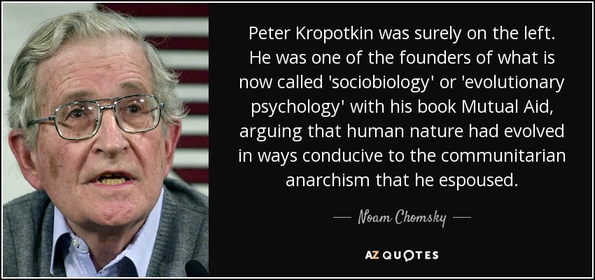 Peter Kropotkin era sin duda de izquierdas. Fue uno de los fundadores de lo que hoy se denomina "sociobiología" o "psicología evolutiva" con su libro Ayuda mutua, en el que sostenía que la naturaleza humana había evolucionado de forma favorable al anarquismo comunitario que él propugnaba. - Noam Chomsky