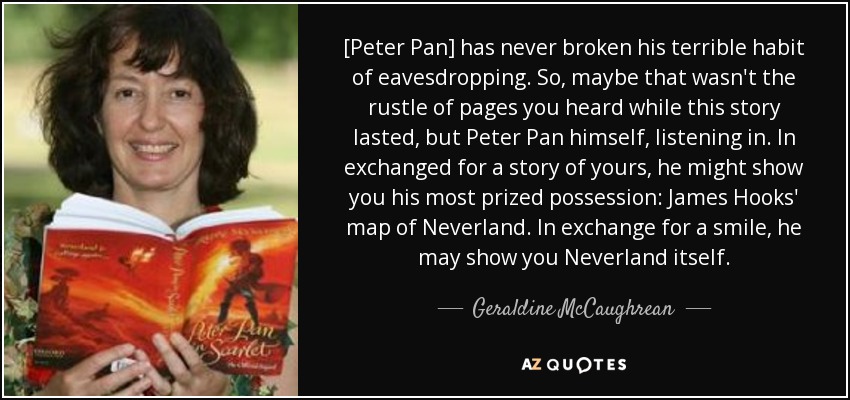 [Peter Pan] has never broken his terrible habit of eavesdropping. So, maybe that wasn't the rustle of pages you heard while this story lasted, but Peter Pan himself, listening in. In exchanged for a story of yours, he might show you his most prized possession: James Hooks' map of Neverland. In exchange for a smile, he may show you Neverland itself. - Geraldine McCaughrean