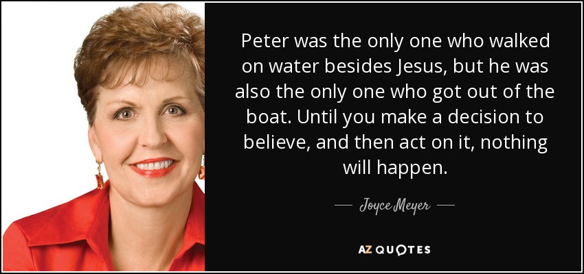 Peter was the only one who walked on water besides Jesus, but he was also the only one who got out of the boat. Until you make a decision to believe, and then act on it, nothing will happen. - Joyce Meyer