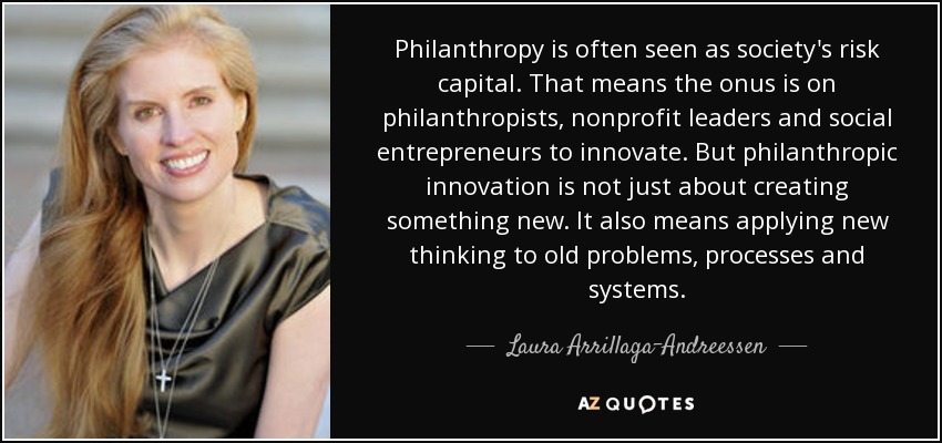 Philanthropy is often seen as society's risk capital. That means the onus is on philanthropists, nonprofit leaders and social entrepreneurs to innovate. But philanthropic innovation is not just about creating something new. It also means applying new thinking to old problems, processes and systems. - Laura Arrillaga-Andreessen