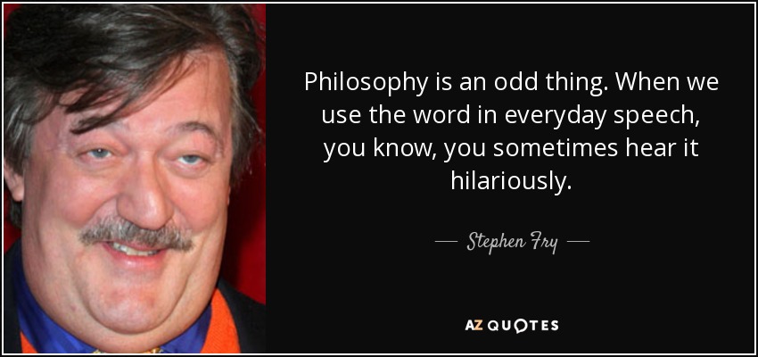 Philosophy is an odd thing. When we use the word in everyday speech, you know, you sometimes hear it hilariously. - Stephen Fry