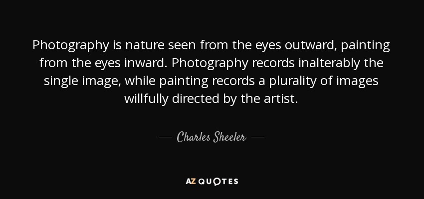 Photography is nature seen from the eyes outward, painting from the eyes inward. Photography records inalterably the single image, while painting records a plurality of images willfully directed by the artist. - Charles Sheeler