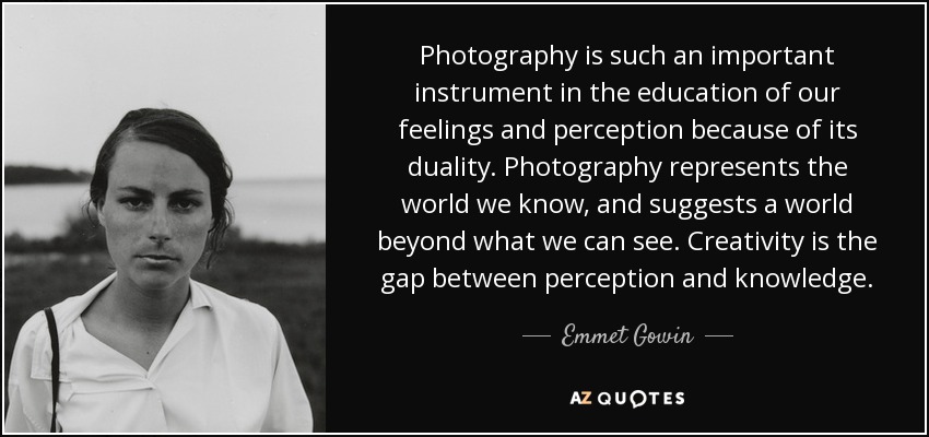 Photography is such an important instrument in the education of our feelings and perception because of its duality. Photography represents the world we know, and suggests a world beyond what we can see. Creativity is the gap between perception and knowledge. - Emmet Gowin