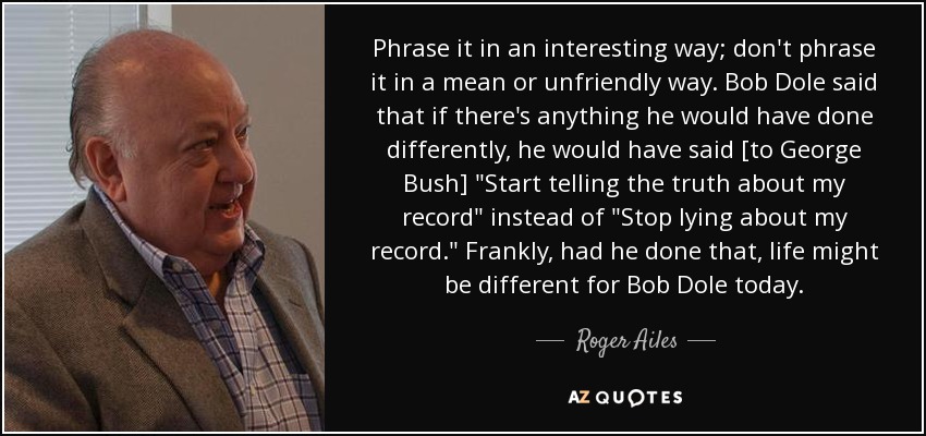 Phrase it in an interesting way; don't phrase it in a mean or unfriendly way. Bob Dole said that if there's anything he would have done differently, he would have said [to George Bush] 