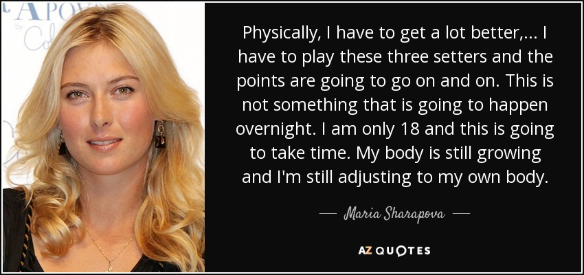 Physically, I have to get a lot better, ... I have to play these three setters and the points are going to go on and on. This is not something that is going to happen overnight. I am only 18 and this is going to take time. My body is still growing and I'm still adjusting to my own body. - Maria Sharapova