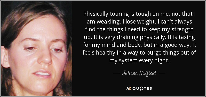 Physically touring is tough on me, not that I am weakling. I lose weight. I can't always find the things I need to keep my strength up. It is very draining physically. It is taxing for my mind and body, but in a good way. It feels healthy in a way to purge things out of my system every night. - Juliana Hatfield