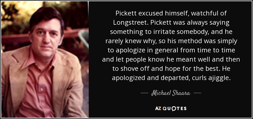 Pickett excused himself, watchful of Longstreet. Pickett was always saying something to irritate somebody, and he rarely knew why, so his method was simply to apologize in general from time to time and let people know he meant well and then to shove off and hope for the best. He apologized and departed, curls ajiggle. - Michael Shaara