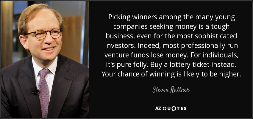 Picking winners among the many young companies seeking money is a tough business, even for the most sophisticated investors. Indeed, most professionally run venture funds lose money. For individuals, it's pure folly. Buy a lottery ticket instead. Your chance of winning is likely to be higher. - Steven Rattner