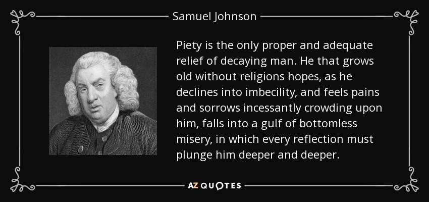 La piedad es el único alivio propio y adecuado del hombre que decae. El que envejece sin esperanzas religiosas, a medida que declina en la imbecilidad, y siente que los dolores y las penas se agolpan incesantemente sobre él, cae en un abismo de miseria sin fondo, en el que cada reflexión debe hundirlo más y más. - Samuel Johnson