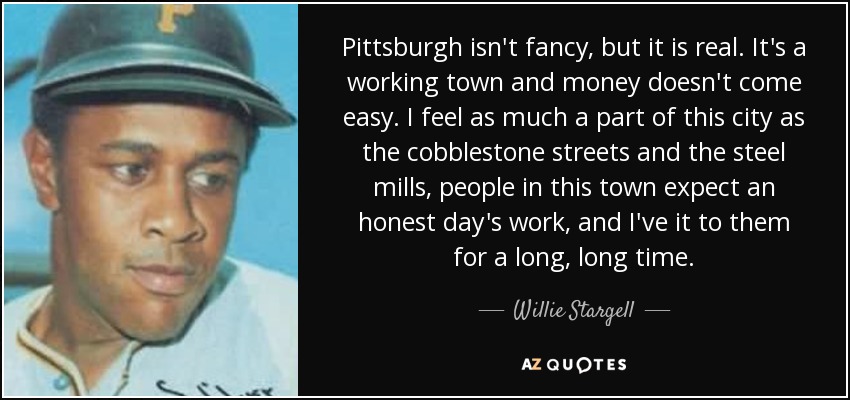 Pittsburgh isn't fancy, but it is real. It's a working town and money doesn't come easy. I feel as much a part of this city as the cobblestone streets and the steel mills, people in this town expect an honest day's work, and I've it to them for a long, long time. - Willie Stargell