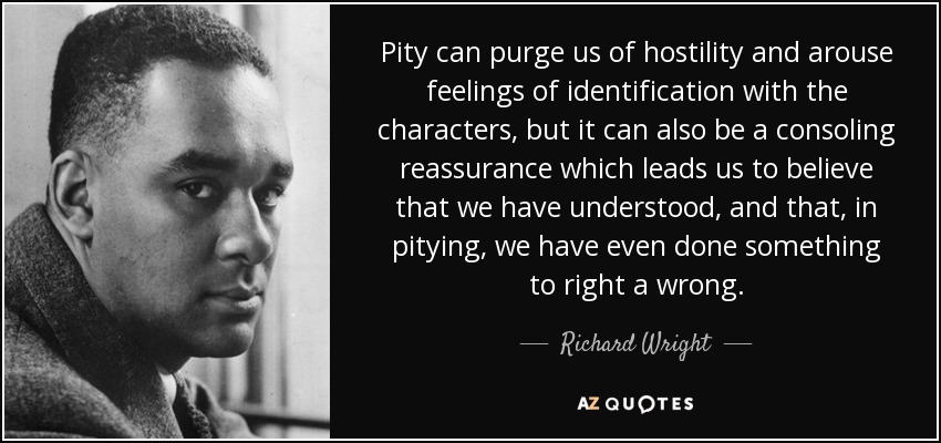 Pity can purge us of hostility and arouse feelings of identification with the characters, but it can also be a consoling reassurance which leads us to believe that we have understood, and that, in pitying, we have even done something to right a wrong. - Richard Wright