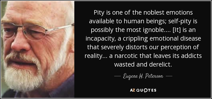 Pity is one of the noblest emotions available to human beings; self-pity is possibly the most ignoble . . . . [It] is an incapacity, a crippling emotional disease that severely distorts our perception of reality . . . a narcotic that leaves its addicts wasted and derelict. - Eugene H. Peterson