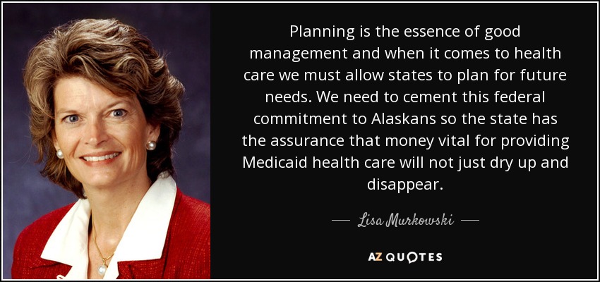 Planning is the essence of good management and when it comes to health care we must allow states to plan for future needs. We need to cement this federal commitment to Alaskans so the state has the assurance that money vital for providing Medicaid health care will not just dry up and disappear. - Lisa Murkowski