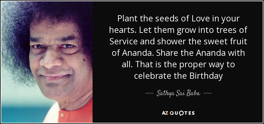 Plant the seeds of Love in your hearts. Let them grow into trees of Service and shower the sweet fruit of Ananda. Share the Ananda with all. That is the proper way to celebrate the Birthday - Sathya Sai Baba