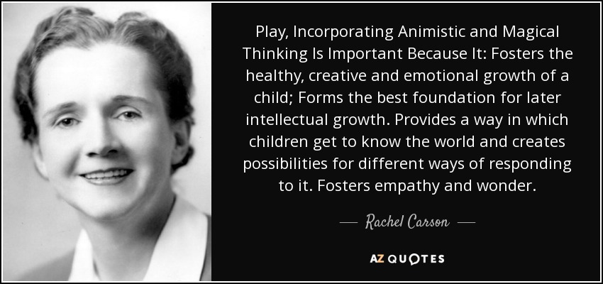 Play, Incorporating Animistic and Magical Thinking Is Important Because It: Fosters the healthy, creative and emotional growth of a child; Forms the best foundation for later intellectual growth. Provides a way in which children get to know the world and creates possibilities for different ways of responding to it. Fosters empathy and wonder. - Rachel Carson