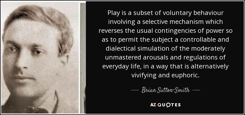 Play is a subset of voluntary behaviour involving a selective mechanism which reverses the usual contingencies of power so as to permit the subject a controllable and dialectical simulation of the moderately unmastered arousals and regulations of everyday life, in a way that is alternatively vivifying and euphoric. - Brian Sutton-Smith