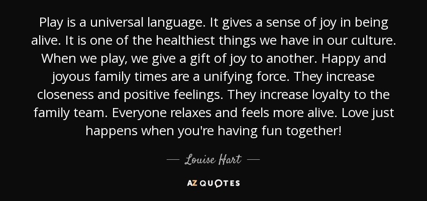 Play is a universal language. It gives a sense of joy in being alive. It is one of the healthiest things we have in our culture. When we play, we give a gift of joy to another. Happy and joyous family times are a unifying force. They increase closeness and positive feelings. They increase loyalty to the family team. Everyone relaxes and feels more alive. Love just happens when you're having fun together! - Louise Hart