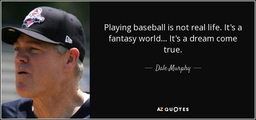 Playing baseball is not real life. It's a fantasy world... It's a dream come true. - Dale Murphy