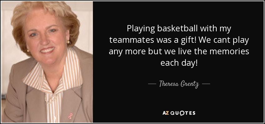 Playing basketball with my teammates was a gift! We cant play any more but we live the memories each day! - Theresa Grentz