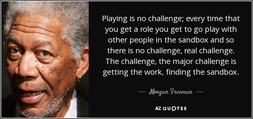 Jugar no es un reto; cada vez que consigues un papel te vas a jugar con otra gente en el cajón de arena y así no hay reto, un reto real. El reto, el mayor reto, es conseguir el trabajo, encontrar la caja de arena. - Morgan Freeman