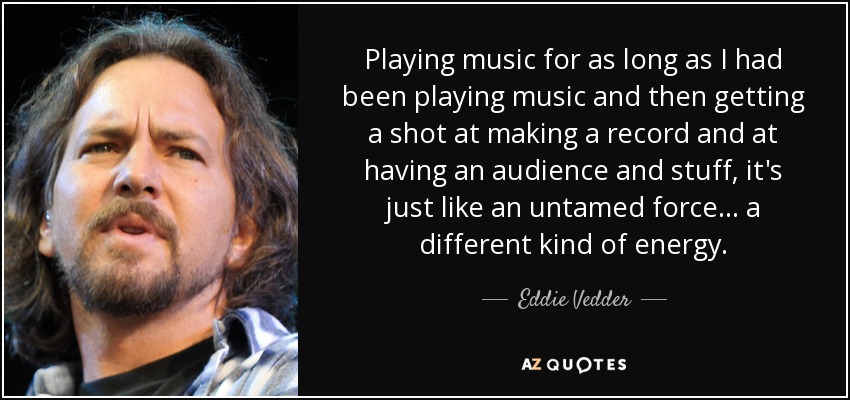 Playing music for as long as I had been playing music and then getting a shot at making a record and at having an audience and stuff, it's just like an untamed force... a different kind of energy. - Eddie Vedder