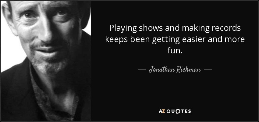 Playing shows and making records keeps been getting easier and more fun. - Jonathan Richman