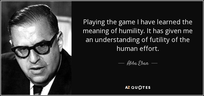 Playing the game I have learned the meaning of humility. It has given me an understanding of futility of the human effort. - Abba Eban