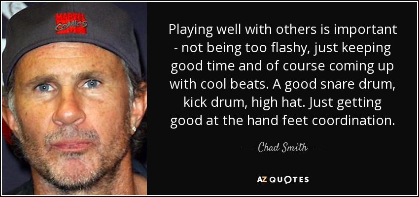 Playing well with others is important - not being too flashy, just keeping good time and of course coming up with cool beats. A good snare drum, kick drum, high hat. Just getting good at the hand feet coordination. - Chad Smith