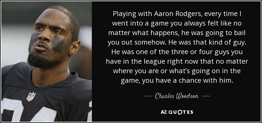 Playing with Aaron Rodgers, every time I went into a game you always felt like no matter what happens, he was going to bail you out somehow. He was that kind of guy. He was one of the three or four guys you have in the league right now that no matter where you are or what’s going on in the game, you have a chance with him. - Charles Woodson