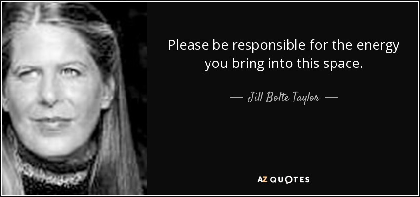 Please be responsible for the energy you bring into this space. - Jill Bolte Taylor