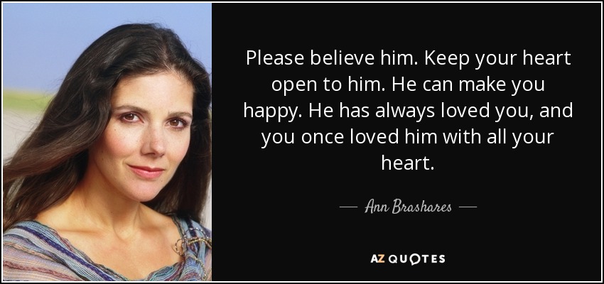 Please believe him. Keep your heart open to him. He can make you happy. He has always loved you, and you once loved him with all your heart. - Ann Brashares