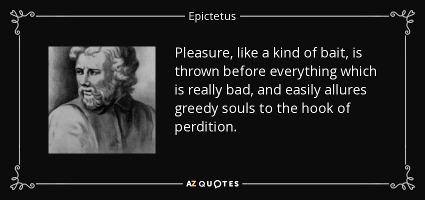 Pleasure, like a kind of bait, is thrown before everything which is really bad, and easily allures greedy souls to the hook of perdition. - Epictetus