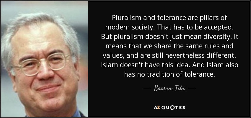 El pluralismo y la tolerancia son pilares de la sociedad moderna. Hay que aceptarlo. Pero pluralismo no significa sólo diversidad. Significa que compartimos las mismas normas y valores, y aun así somos diferentes. El Islam no tiene esta idea. Y el islam tampoco tiene tradición de tolerancia. - Bassam Tibi