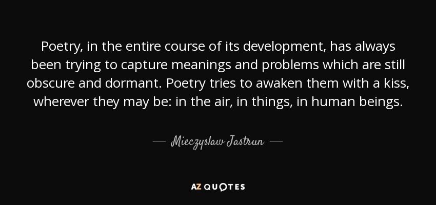 Poetry, in the entire course of its development, has always been trying to capture meanings and problems which are still obscure and dormant. Poetry tries to awaken them with a kiss, wherever they may be: in the air, in things, in human beings. - Mieczyslaw Jastrun