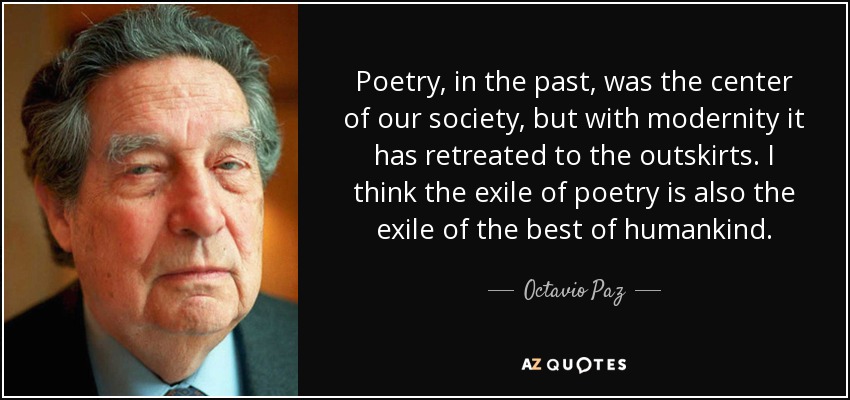 Poetry, in the past, was the center of our society, but with modernity it has retreated to the outskirts. I think the exile of poetry is also the exile of the best of humankind. - Octavio Paz