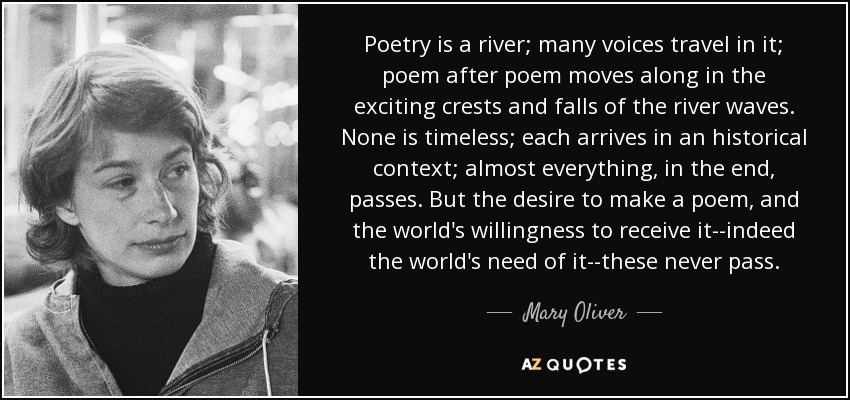 Poetry is a river; many voices travel in it; poem after poem moves along in the exciting crests and falls of the river waves. None is timeless; each arrives in an historical context; almost everything, in the end, passes. But the desire to make a poem, and the world's willingness to receive it--indeed the world's need of it--these never pass. - Mary Oliver