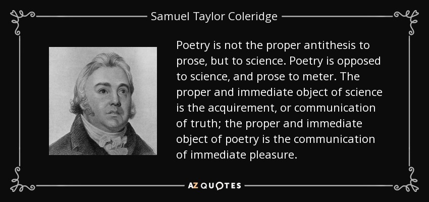 Poetry is not the proper antithesis to prose, but to science. Poetry is opposed to science, and prose to meter. The proper and immediate object of science is the acquirement, or communication of truth; the proper and immediate object of poetry is the communication of immediate pleasure. - Samuel Taylor Coleridge