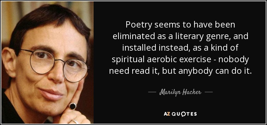 Poetry seems to have been eliminated as a literary genre, and installed instead, as a kind of spiritual aerobic exercise - nobody need read it, but anybody can do it. - Marilyn Hacker