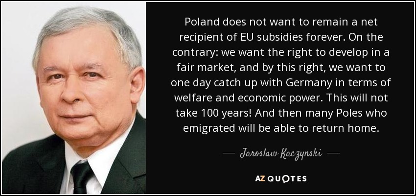 Polonia no quiere seguir siendo para siempre receptora neta de subvenciones de la UE. Al contrario: queremos el derecho a desarrollarnos en un mercado justo y, con este derecho, queremos alcanzar algún día a Alemania en bienestar y poder económico. Esto no llevará 100 años. Y entonces muchos polacos que emigraron podrán volver a casa. - Jaroslaw Kaczynski