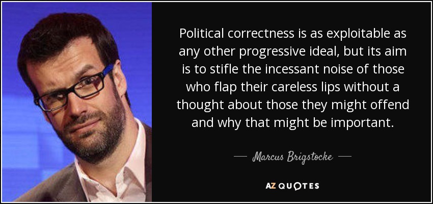 Political correctness is as exploitable as any other progressive ideal, but its aim is to stifle the incessant noise of those who flap their careless lips without a thought about those they might offend and why that might be important. - Marcus Brigstocke