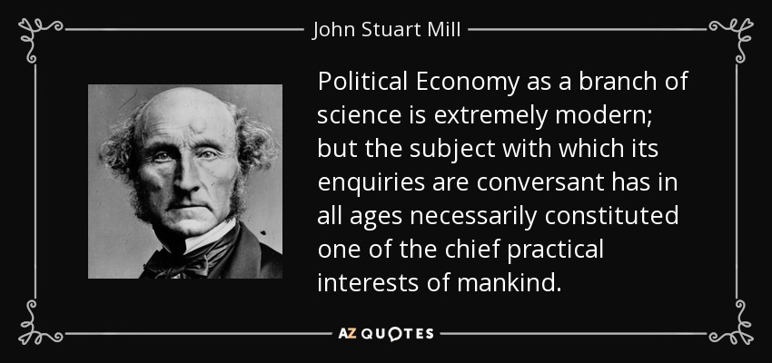 Political Economy as a branch of science is extremely modern; but the subject with which its enquiries are conversant has in all ages necessarily constituted one of the chief practical interests of mankind. - John Stuart Mill