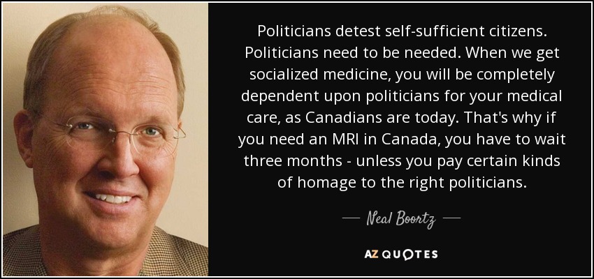 Politicians detest self-sufficient citizens. Politicians need to be needed. When we get socialized medicine, you will be completely dependent upon politicians for your medical care, as Canadians are today. That's why if you need an MRI in Canada, you have to wait three months - unless you pay certain kinds of homage to the right politicians. - Neal Boortz