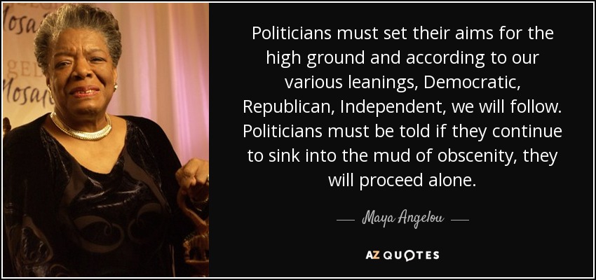 Politicians must set their aims for the high ground and according to our various leanings, Democratic, Republican, Independent, we will follow. Politicians must be told if they continue to sink into the mud of obscenity, they will proceed alone. - Maya Angelou