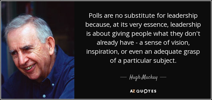 Polls are no substitute for leadership because, at its very essence, leadership is about giving people what they don't already have - a sense of vision, inspiration, or even an adequate grasp of a particular subject. - Hugh Mackay